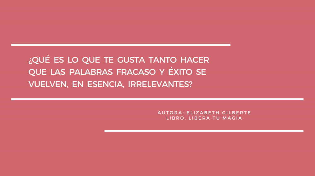 Frase del libro Libera tu magia de Elizabeth Gilbert: ¿qué es lo que te gusta tanto hacer que las palabras fracaso y éxito se vuelven, en esencia, irrelevantes?