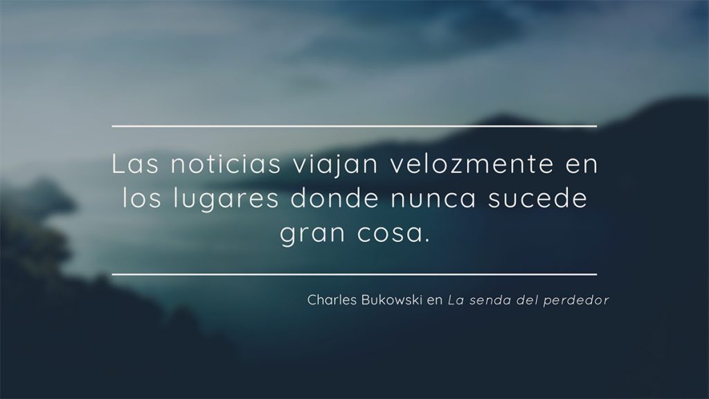 Frase de Charles Bukowski en La senda del perdedor: Las noticias viajan velozmente en los lugares donde nunca sucede gran cosa.