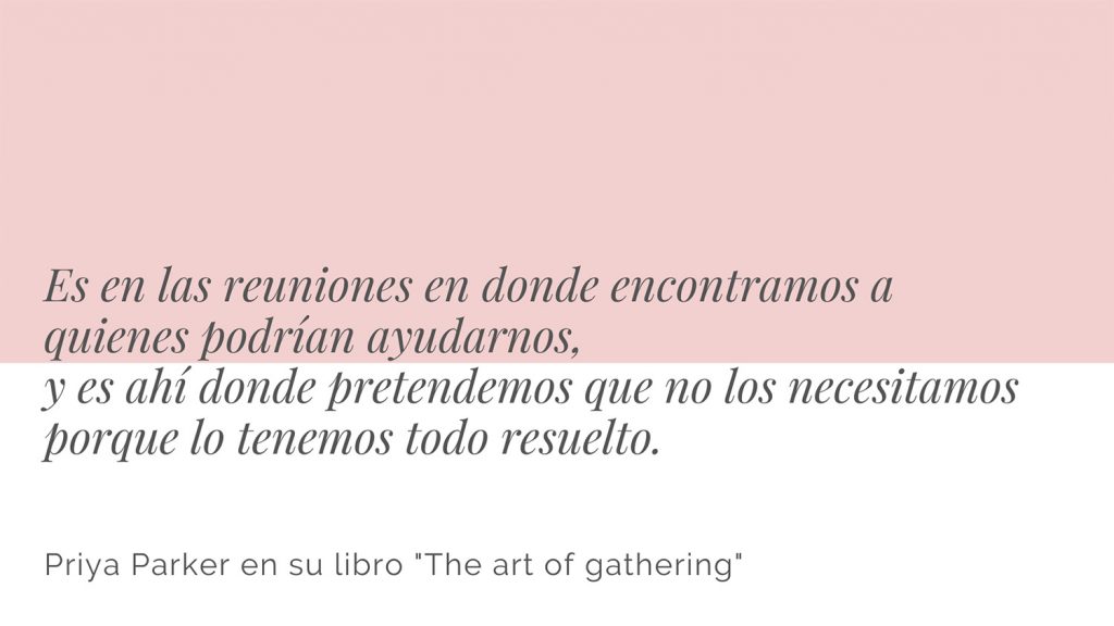 Frase del libro "The art of gathering" de la autora Priya Parker. Es en las reuniones en donde encontramos a quienes podrían ayudarnos, y es en las reuniones donde pretendemos que no los necesitamos porque lo tenemos todo resuelto