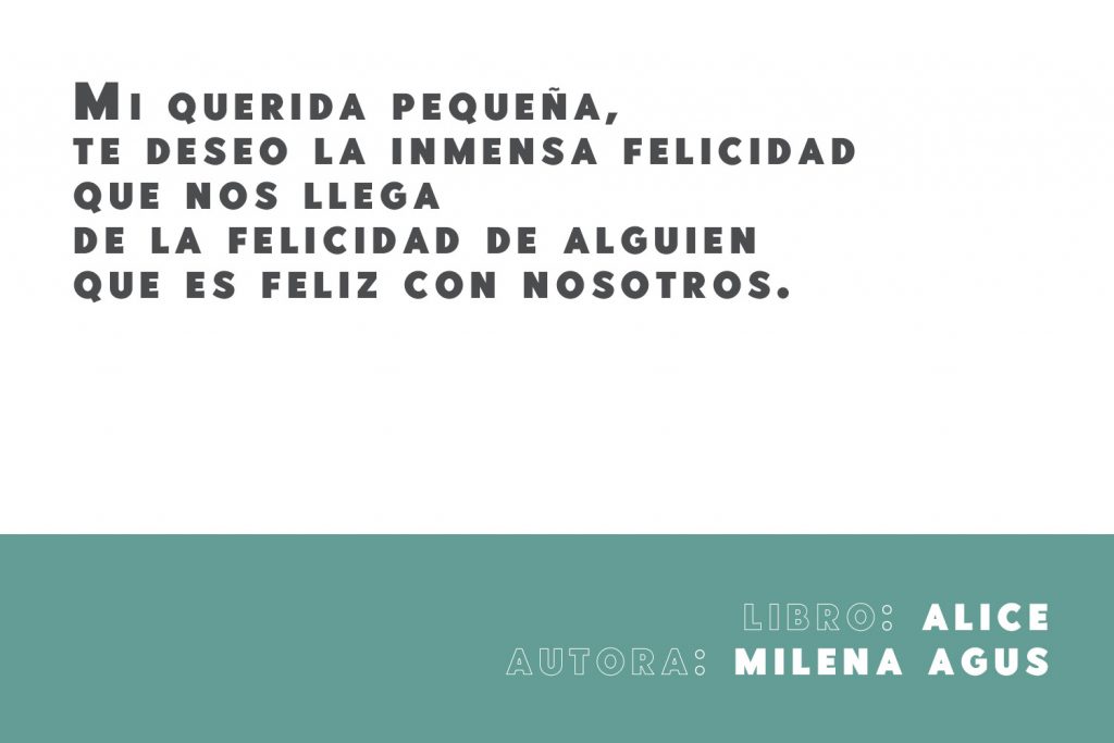 Frase del libro Alice de la autora italiana Milena Agus: Mi querida pequeña, te deseo la inmensa felicidad que nos llega de la felicidad de alguien que es feliz con nosotros. 